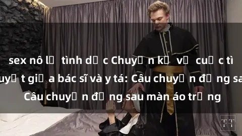 sex nô lệ tình dục Chuyện kể về cuộc tình đầy nhiệt huyết giữa bác sĩ và y tá: Câu chuyện đằng sau màn áo trắng