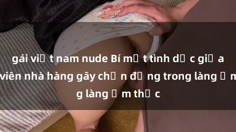 gái việt nam nude Bí mật tình dục giữa nhân viên nhà hàng gây chấn động trong làng ẩm thực
