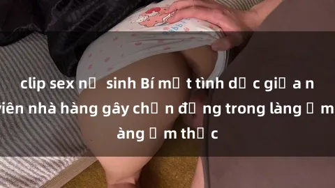 clip sex nữ sinh Bí mật tình dục giữa nhân viên nhà hàng gây chấn động trong làng ẩm thực