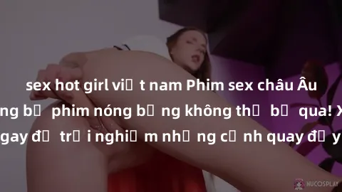 sex hot girl việt nam Phim sex châu Âu đỉnh cao: Top những bộ phim nóng bỏng không thể bỏ qua! Xem ngay để trải nghiệm những cảnh quay đầy kích thích và cuồng nhiệt.