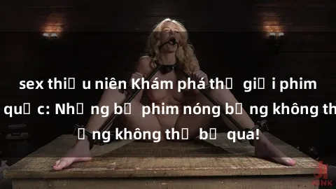 sex thiếu niên Khám phá thế giới phim sex ngoại quốc: Những bộ phim nóng bỏng không thể bỏ qua!