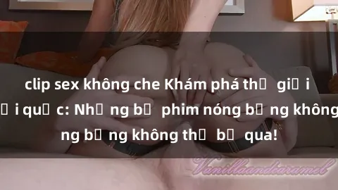 clip sex không che Khám phá thế giới phim sex ngoại quốc: Những bộ phim nóng bỏng không thể bỏ qua!