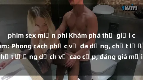 phim sex miễn phí Khám phá thế giới của gái gọi Việt Nam: Phong cách phục vụ đa dạng, chất lượng dịch vụ cao cấp, đáng giá mọi khoản chi phí