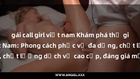 gái call girl việt nam Khám phá thế giới của gái gọi Việt Nam: Phong cách phục vụ đa dạng, chất lượng dịch vụ cao cấp, đáng giá mọi khoản chi phí