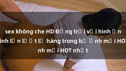 sex không che HD Động trời với hình ảnh gái xinh lần lượt lộ hàng trong bộ ảnh mới HOT nhất