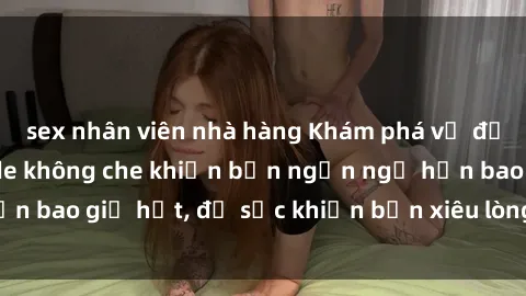 sex nhân viên nhà hàng Khám phá vẻ đẹp gái Việt Nam nude không che khiến bạn ngẩn ngơ hơn bao giờ hết, đủ sức khiến bạn xiêu lòng đến ngất ngây
