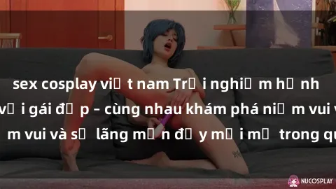 sex cosplay việt nam Trải nghiệm hạnh phúc khi làm tình với gái đẹp – cùng nhau khám phá niềm vui và sự lãng mạn đầy mới mẻ trong quan hệ của bạn.