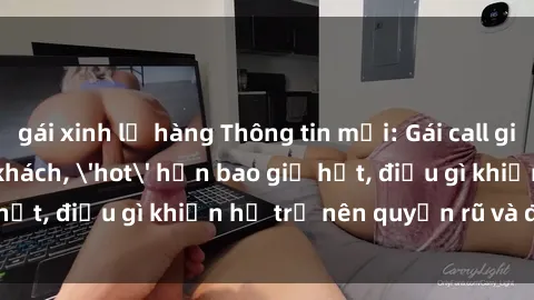 gái xinh lộ hàng Thông tin mới: Gái call girl Việt Nam đắt khách, 'hot' hơn bao giờ hết, điều gì khiến họ trở nên quyến rũ và đáng chú ý?