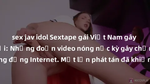 sex jav idol Sextape gái Việt Nam gây sốt trên mạng xã hội: Những đoạn video nóng nực kỳ gây chấn động cộng đồng Internet. Một lần phát tán đã khiến người xem không thể rời mắt.