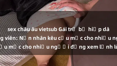 sex châu âu vietsub Gái trẻ bị hiếp dâm bạo lực trong công viên: Nạn nhân kêu cứu mặc cho nhiều người đứng xem lạnh lùng