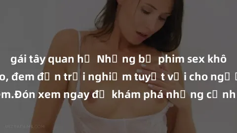 gái tây quan hệ Những bộ phim sex không che HD đỉnh cao, đem đến trải nghiệm tuyệt vời cho người xem.Đón xem ngay để khám phá những cảnh quay đẹp mắt và kích thích.