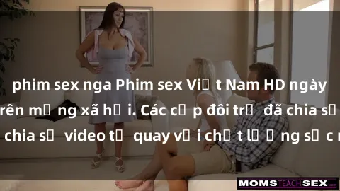 phim sex nga Phim sex Việt Nam HD ngày càng phổ biến trên mạng xã hội. Các cặp đôi trẻ đã chia sẻ video tự quay với chất lượng sắc nét, gợi cảm.