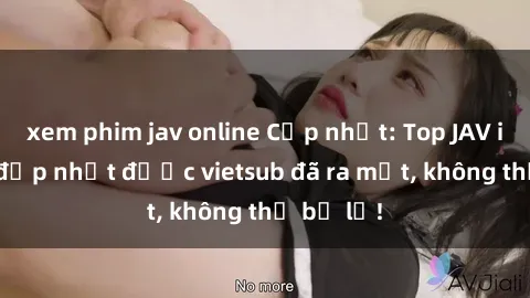 xem phim jav online Cập nhật: Top JAV idol xinh đẹp nhất được vietsub đã ra mắt, không thể bỏ lỡ!