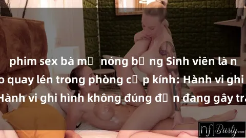 phim sex bà mẹ nóng bỏng Sinh viên là nạn nhân của video quay lén trong phòng cấp kính: Hành vi ghi hình không đúng đắn đang gây tranh cãi lớn