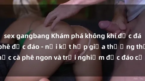 sex gangbang Khám phá không khí độc đáo tại sex quán cà phê độc đáo - nơi kết hợp giữa thưởng thức cà phê ngon và trải nghiệm độc đáo của không gian sex shop.