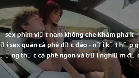 sex phim việt nam không che Khám phá không khí độc đáo tại sex quán cà phê độc đáo - nơi kết hợp giữa thưởng thức cà phê ngon và trải nghiệm độc đáo của không gian sex shop.