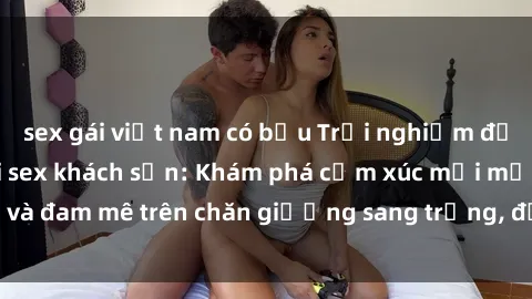 sex gái việt nam có bầu Trải nghiệm đỉnh cao tình yêu tại sex khách sạn: Khám phá cảm xúc mới mẻ và đam mê trên chăn giường sang trọng, độc đáo, không giới hạn.