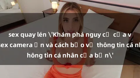 sex quay lén 'Khám phá nguy cơ của việc sử dụng sex camera ẩn và cách bảo vệ thông tin cá nhân của bạn'