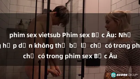 phim sex vietsub Phim sex Bắc Âu: Những cảnh nóng hấp dẫn không thể bỏ lỡ chỉ có trong phim sex Bắc Âu