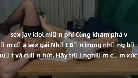sex jav idol miễn phí Cùng khám phá vẻ đẹp và sức gợi cảm của sex gái Nhật Bản trong những bộ phim đầy nghệ thuật và cuốn hút. Hãy trải nghiệm cảm xúc đầy mới mẻ và sống động từ những cảnh quay tinh t