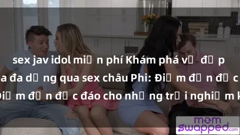 sex jav idol miễn phí Khám phá vẻ đẹp tự nhiên và văn hóa đa dạng qua sex châu Phi: Điểm đến độc đáo cho những trải nghiệm khó quên