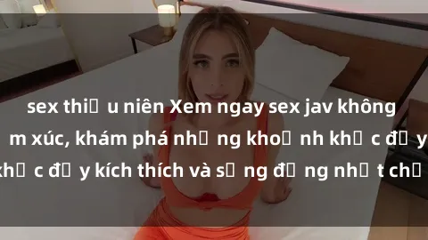 sex thiếu niên Xem ngay sex jav không che để thỏa mãn cảm xúc, khám phá những khoảnh khắc đầy kích thích và sống động nhất chỉ trong click!