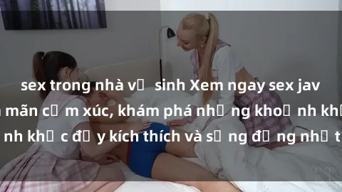 sex trong nhà vệ sinh Xem ngay sex jav không che để thỏa mãn cảm xúc, khám phá những khoảnh khắc đầy kích thích và sống động nhất chỉ trong click!