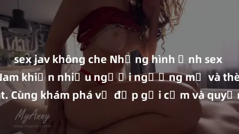 sex jav không che Những hình ảnh sex gái sinh viên Việt Nam khiến nhiều người ngưỡng mộ và thèm khát. Cùng khám phá vẻ đẹp gợi cảm và quyến rũ của những cô gái trẻ này.
