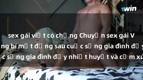 sex gái việt có chồng Chuyện sex gái Việt có chồng: Những bí mật đằng sau cuộc sống gia đình đầy nhiệt huyết và cảm xúc