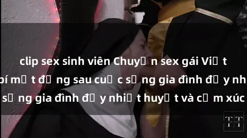 clip sex sinh viên Chuyện sex gái Việt có chồng: Những bí mật đằng sau cuộc sống gia đình đầy nhiệt huyết và cảm xúc