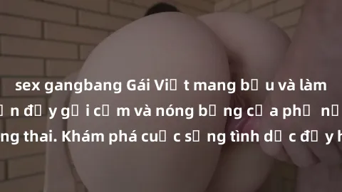 sex gangbang Gái Việt mang bầu và làm tình: Màn trình diễn đầy gợi cảm và nóng bỏng của phụ nữ mang thai. Khám phá cuộc sống tình dục đầy hấp dẫn và mới lạ của họ!