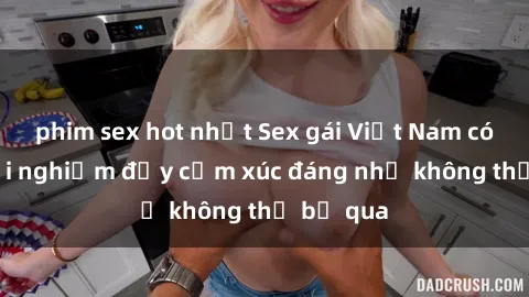 phim sex hot nhất Sex gái Việt Nam có con: Trải nghiệm đầy cảm xúc đáng nhớ không thể bỏ qua