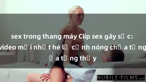 sex trong thang máy Clip sex gây sốc: Loạt video mới nhất hé lộ cảnh nóng chưa từng thấy