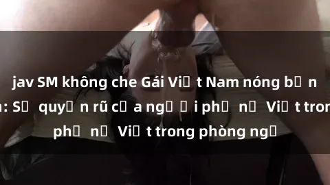 jav SM không che Gái Việt Nam nóng bỏng khi làm tình: Sự quyến rũ của người phụ nữ Việt trong phòng ngủ