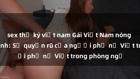 sex thư ký việt nam Gái Việt Nam nóng bỏng khi làm tình: Sự quyến rũ của người phụ nữ Việt trong phòng ngủ
