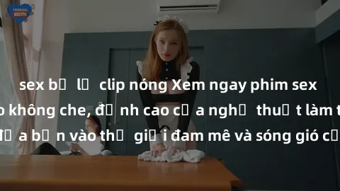 sex bị lộ clip nóng Xem ngay phim sex HD chất lượng cao không che, đỉnh cao của nghệ thuật làm tình, đưa bạn vào thế giới đam mê và sóng gió của tình yêu không giới hạn.