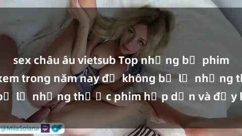 sex châu âu vietsub Top những bộ phim sex hay nhất nên xem trong năm nay để không bỏ lỡ những thước phim hấp dẫn và đầy kịch tính.
