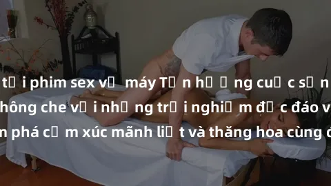 tải phim sex về máy Tận hưởng cuộc sống tình dục online không che với những trải nghiệm độc đáo và mới lạ. Khám phá cảm xúc mãnh liệt và thăng hoa cùng đối tác tại các trang web chuyên nghiệp.