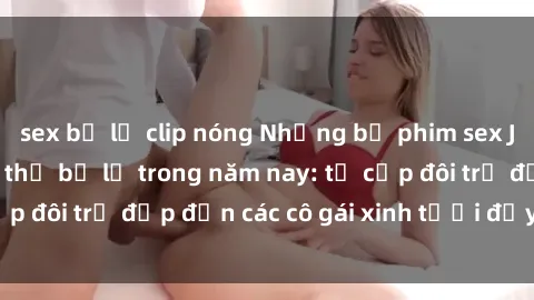 sex bị lộ clip nóng Những bộ phim sex JAV hot nhất không thể bỏ lỡ trong năm nay: từ cặp đôi trẻ đẹp đến các cô gái xinh tươi đầy sức hút.