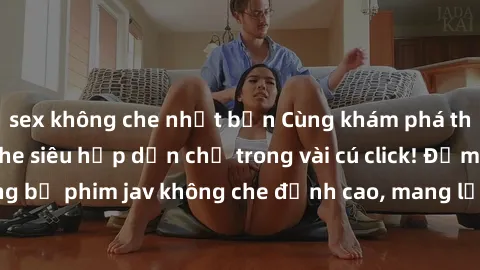 sex không che nhật bản Cùng khám phá thế giới jav không che siêu hấp dẫn chỉ trong vài cú click! Đắm chìm trong những bộ phim jav không che đỉnh cao, mang lại trải nghiệm thú vị và đầy kích thích.
