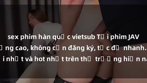 sex phim hàn quốc vietsub Tải phim JAV miễn phí chất lượng cao, không cần đăng ký, tốc độ nhanh. Mới nhất và hot nhất trên thị trường hiện nay, cập nhật hàng ngày.