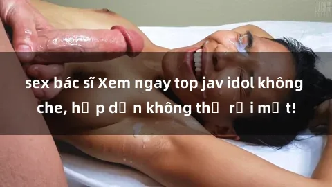 sex bác sĩ Xem ngay top jav idol không che, hấp dẫn không thể rời mắt!