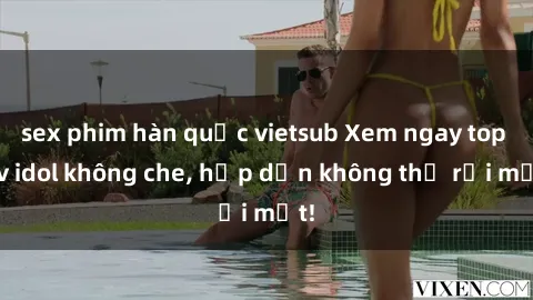 sex phim hàn quốc vietsub Xem ngay top jav idol không che, hấp dẫn không thể rời mắt!