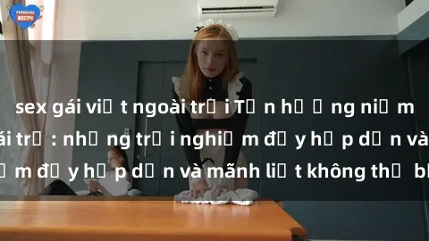 sex gái việt ngoài trời Tận hưởng niềm vui của sex với gái trẻ: những trải nghiệm đầy hấp dẫn và mãnh liệt không thể bỏ lỡ