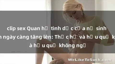 clip sex Quan hệ tình dục của nữ sinh Việt Nam ngày càng tăng lên: Thực hư và hậu quả không ngờ
