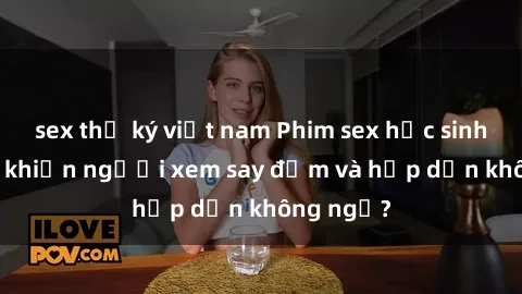 sex thư ký việt nam Phim sex học sinh: Điều gì khiến người xem say đắm và hấp dẫn không ngờ?