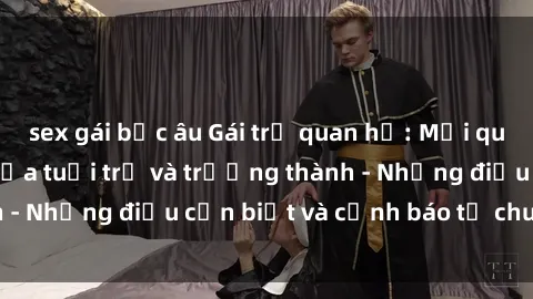 sex gái bắc âu Gái trẻ quan hệ: Mối quan hệ khác biệt giữa tuổi trẻ và trưởng thành - Những điều cần biết và cảnh báo từ chuyên gia