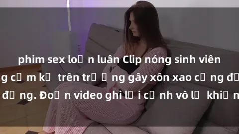 phim sex loạn luân Clip nóng sinh viên gây sốc: Hành động cấm kỵ trên trường gây xôn xao cộng đồng. Đoạn video ghi lại cảnh vô lễ khiến dư luận bức xúc.
