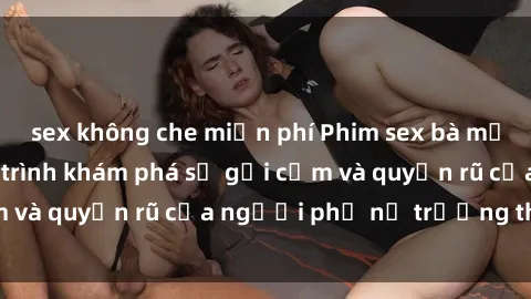 sex không che miễn phí Phim sex bà mẹ nóng bỏng: Hành trình khám phá sự gợi cảm và quyến rũ của người phụ nữ trưởng thành.