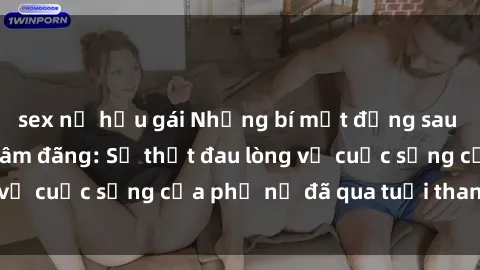 sex nữ hầu gái Những bí mật đằng sau vẻ ngoài gái già dâm đãng: Sự thật đau lòng về cuộc sống của phụ nữ đã qua tuổi thanh xuân